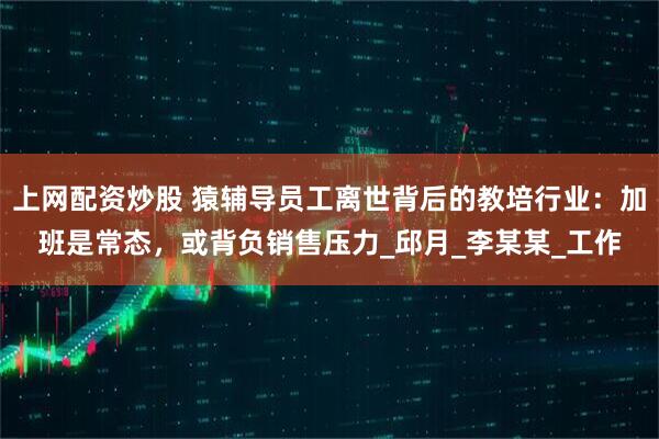 上网配资炒股 猿辅导员工离世背后的教培行业：加班是常态，或背负销售压力_邱月_李某某_工作