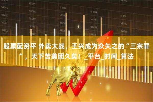 股票配资平 外卖大战，王兴成为众矢之的“三宗罪”，天下苦美团久矣！_平台_时间_算法