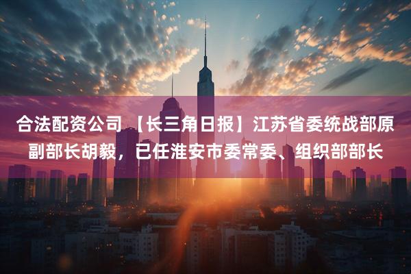 合法配资公司 【长三角日报】江苏省委统战部原副部长胡毅，已任淮安市委常委、组织部部长
