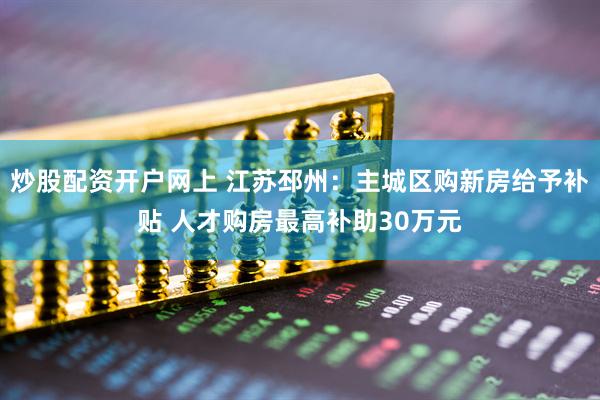 炒股配资开户网上 江苏邳州：主城区购新房给予补贴 人才购房最高补助30万元