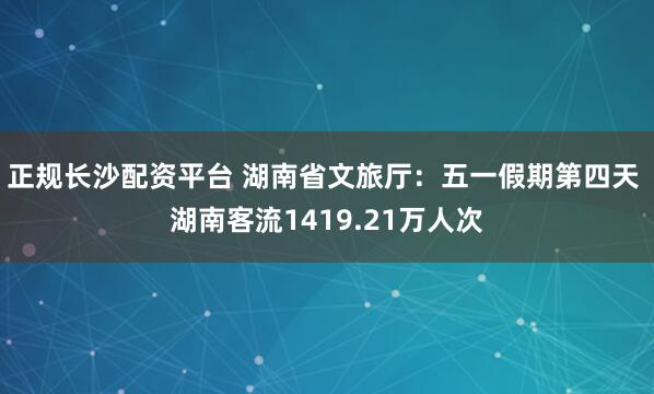 正规长沙配资平台 湖南省文旅厅：五一假期第四天 湖南客流1419.21万人次