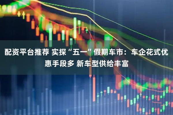 配资平台推荐 实探“五一”假期车市：车企花式优惠手段多 新车型供给丰富