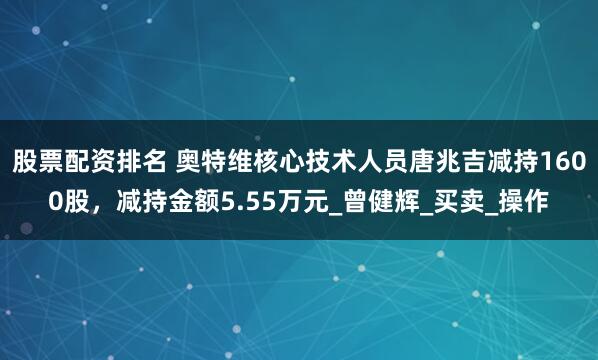 股票配资排名 奥特维核心技术人员唐兆吉减持1600股，减持金额5.55万元_曾健辉_买卖_操作