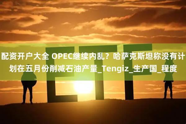 配资开户大全 OPEC继续内乱？哈萨克斯坦称没有计划在五月份削减石油产量_Tengiz_生产国_程度