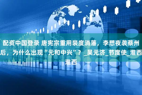 配资中国登录 唐宪宗重用裴度消藩，李愬夜袭蔡州后，为什么出现“元和中兴”？_吴元济_节度使_淮西