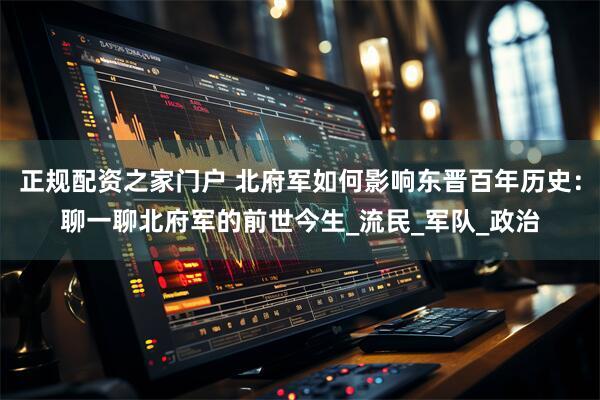 正规配资之家门户 北府军如何影响东晋百年历史：聊一聊北府军的前世今生_流民_军队_政治