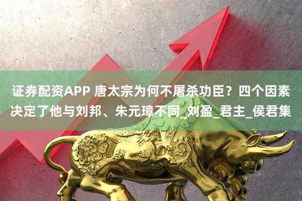 证券配资APP 唐太宗为何不屠杀功臣？四个因素决定了他与刘邦、朱元璋不同_刘盈_君主_侯君集