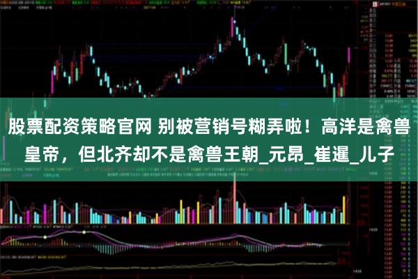 股票配资策略官网 别被营销号糊弄啦！高洋是禽兽皇帝，但北齐却不是禽兽王朝_元昂_崔暹_儿子