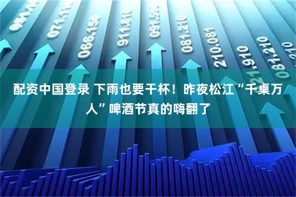 配资中国登录 下雨也要干杯！昨夜松江“千桌万人”啤酒节真的嗨翻了