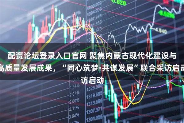 配资论坛登录入口官网 聚焦内蒙古现代化建设与高质量发展成果，“同心筑梦·共谋发展”联合采访启动