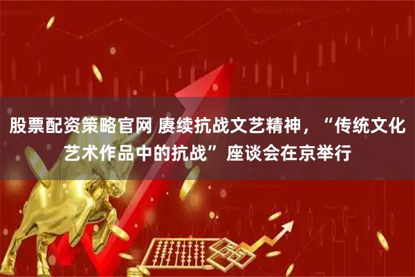 股票配资策略官网 赓续抗战文艺精神，“传统文化艺术作品中的抗战” 座谈会在京举行