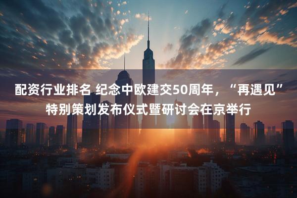 配资行业排名 纪念中欧建交50周年，“再遇见”特别策划发布仪式暨研讨会在京举行