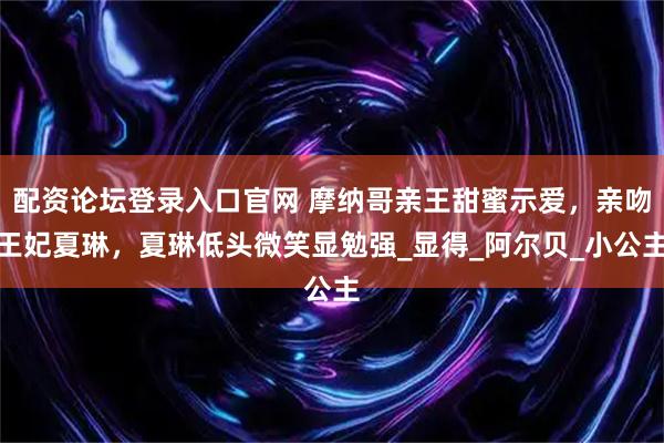 配资论坛登录入口官网 摩纳哥亲王甜蜜示爱，亲吻王妃夏琳，夏琳低头微笑显勉强_显得_阿尔贝_小公主