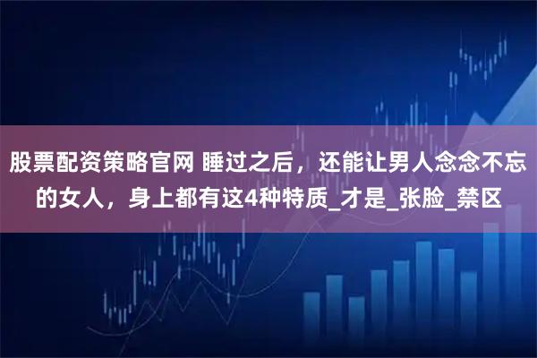 股票配资策略官网 睡过之后，还能让男人念念不忘的女人，身上都有这4种特质_才是_张脸_禁区