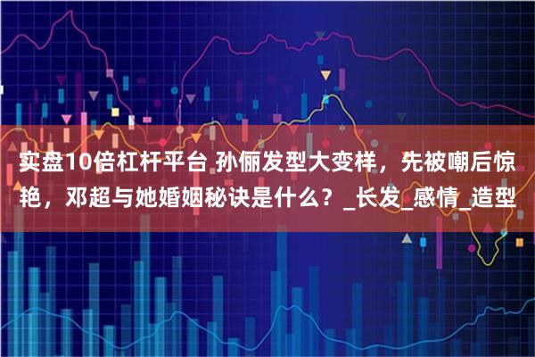 实盘10倍杠杆平台 孙俪发型大变样，先被嘲后惊艳，邓超与她婚姻秘诀是什么？_长发_感情_造型