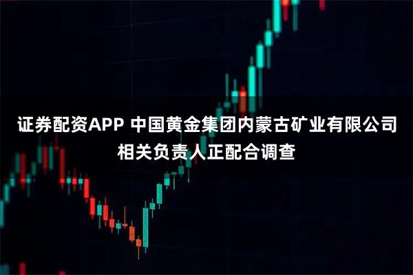 证券配资APP 中国黄金集团内蒙古矿业有限公司相关负责人正配合调查