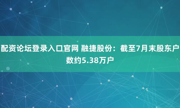 配资论坛登录入口官网 融捷股份：截至7月末股东户数约5.38万户