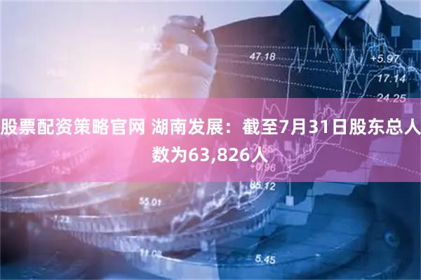 股票配资策略官网 湖南发展：截至7月31日股东总人数为63,826人