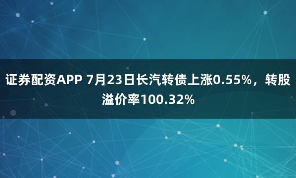 证券配资APP 7月23日长汽转债上涨0.55%，转股溢价率100.32%