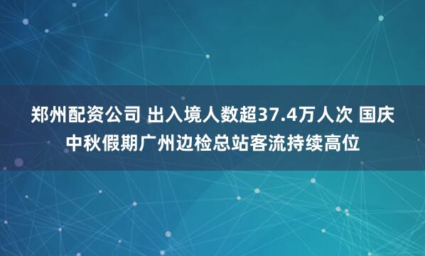郑州配资公司 出入境人数超37.4万人次 国庆中秋假期广州边检总站客流持续高位
