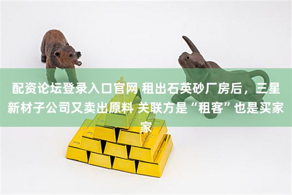 配资论坛登录入口官网 租出石英砂厂房后，三星新材子公司又卖出原料 关联方是“租客”也是买家