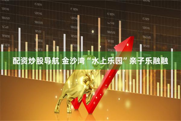 配资炒股导航 金沙湾“水上乐园”亲子乐融融