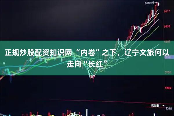 正规炒股配资知识网 “内卷”之下，辽宁文旅何以走向“长红”